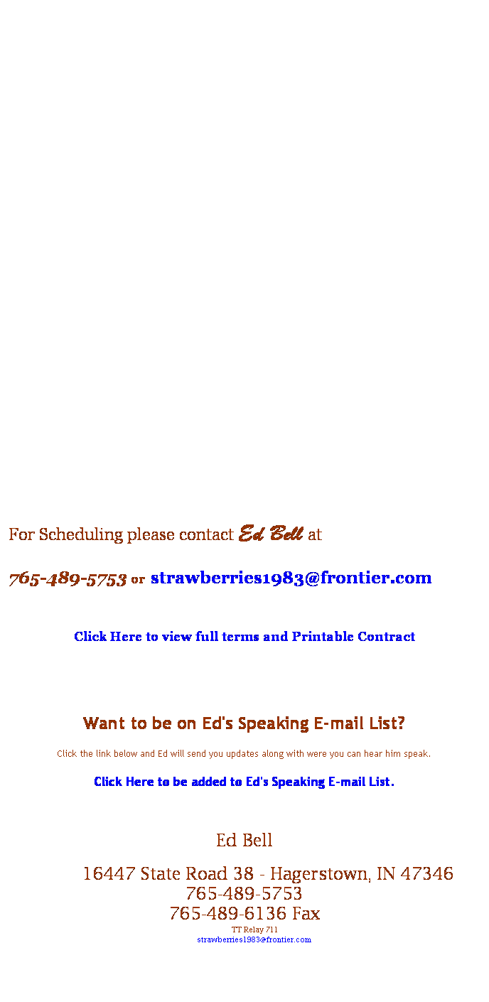 Text Box: &nbsp;
&nbsp;
&nbsp;
&nbsp;
&nbsp;
&nbsp;
&nbsp;
&nbsp;
&nbsp;
&nbsp;
&nbsp;
&nbsp;
&nbsp;
&nbsp;
&nbsp;
&nbsp;
&nbsp;
&nbsp;
&nbsp;
For Scheduling please contact Ed Bell at 
765-489-5753 or strawberries1983@frontier.com
&nbsp;
Click Here to view full terms and Printable Contract 
&nbsp;
&nbsp;
Want to be on Ed's Speaking E-mail List?
Click the link below and Ed will send you updates along with were you can hear him speak.
Click Here to be added to Ed's Speaking E-mail List.
&nbsp;
Ed Bell
&nbsp;&nbsp;&nbsp;&nbsp; 16447 State Road 38 - Hagerstown, IN 47346 
765-489-5753
765-489-6136 Fax
&nbsp;&nbsp;&nbsp; TT Relay 711
&nbsp;&nbsp;&nbsp;&nbsp; strawberries1983@frontier.com

&nbsp;
&nbsp;
&nbsp;
Back&nbsp;&nbsp; -&nbsp;&nbsp;Topics&nbsp;&nbsp; -&nbsp;&nbsp; Clients Served&nbsp; -&nbsp; Quotes and Reviews&nbsp;&nbsp; -&nbsp;&nbsp; Press Page&nbsp; - &nbsp; Meeting Planner's Printable One Sheet 
Favorite Links
Bell Family History
&nbsp;
&nbsp;
&nbsp;
&nbsp;
&nbsp;
&nbsp;
&nbsp;
&nbsp;
&nbsp;
&nbsp;
&nbsp;
&nbsp;
&nbsp;
&nbsp;
&nbsp;
&nbsp;
&nbsp;
Want to be on Ed's Speaking E-mail List?
Click the link below and Ed will send you updates along with were you can here him speak.
Click Here to be added to Ed's Speaking E-mail List.
&nbsp;
&nbsp;
&nbsp;
&nbsp;
&nbsp;
&nbsp;
F
&nbsp;
- 
&nbsp;
All fees are due on the day of presentation. Expenses are due no less than 30 days after the event.
&nbsp;
&nbsp;
&nbsp;
&nbsp;
&nbsp;
&nbsp;
&nbsp;
&nbsp;
&nbsp;
&nbsp;
&nbsp;
&nbsp;
